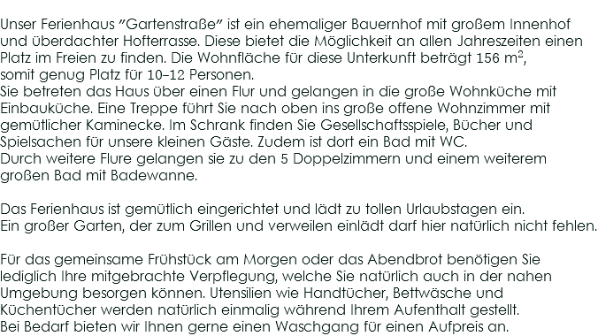 
Unser Ferienhaus "Gartenstraße" ist ein ehemaliger Bauernhof mit großem Innenhof und überdachter Hofterrasse. Diese bietet die Möglichkeit an allen Jahreszeiten einen Platz im Freien zu finden. Die Wohnfläche für diese Unterkunft beträgt 156 m², somit genug Platz für 10-12 Personen.
Sie betreten das Haus über einen Flur und gelangen in die große Wohnküche mit Einbauküche. Eine Treppe führt Sie nach oben ins große offene Wohnzimmer mit gemütlicher Kaminecke. Im Schrank finden Sie Gesellschaftsspiele, Bücher und Spielsachen für unsere kleinen Gäste. Zudem ist dort ein Bad mit WC. Durch weitere Flure gelangen sie zu den 5 Doppelzimmern und einem weiterem großen Bad mit Badewanne. Das Ferienhaus ist gemütlich eingerichtet und lädt zu tollen Urlaubstagen ein.
Ein großer Garten, der zum Grillen und verweilen einlädt darf hier natürlich nicht fehlen. Für das gemeinsame Frühstück am Morgen oder das Abendbrot benötigen Sie lediglich Ihre mitgebrachte Verpflegung, welche Sie natürlich auch in der nahen Umgebung besorgen können. Utensilien wie Handtücher, Bettwäsche und Küchentücher werden natürlich einmalig während Ihrem Aufenthalt gestellt. Bei Bedarf bieten wir Ihnen gerne einen Waschgang für einen Aufpreis an.